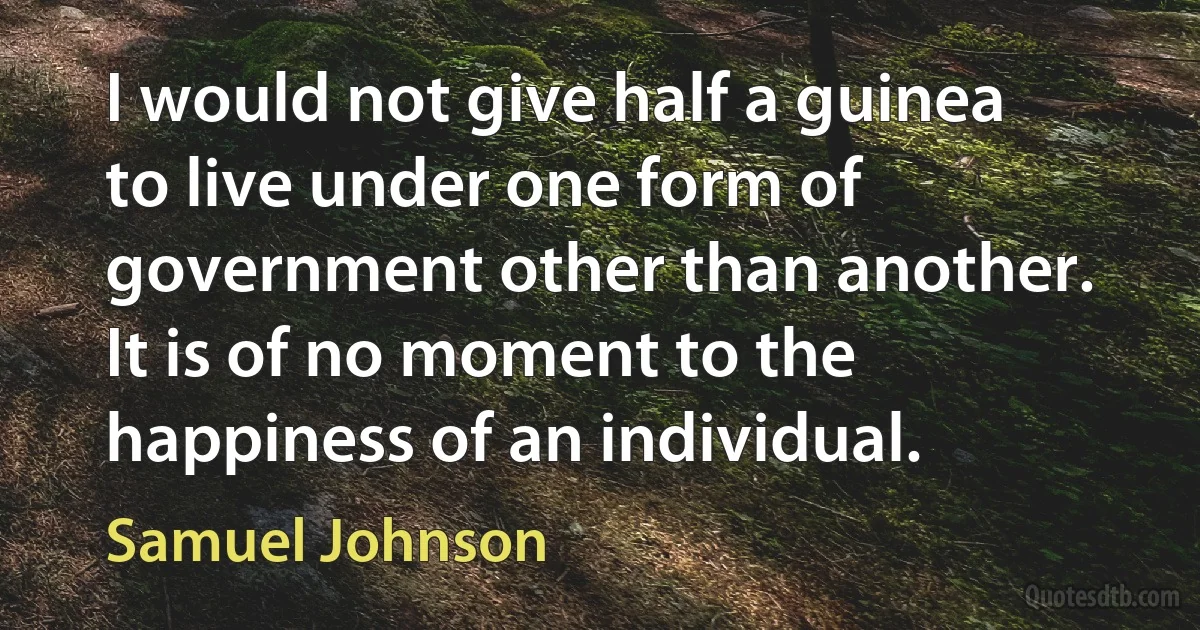 I would not give half a guinea to live under one form of government other than another. It is of no moment to the happiness of an individual. (Samuel Johnson)