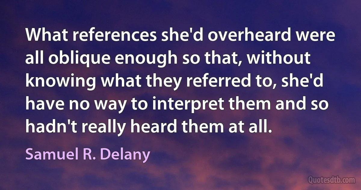 What references she'd overheard were all oblique enough so that, without knowing what they referred to, she'd have no way to interpret them and so hadn't really heard them at all. (Samuel R. Delany)