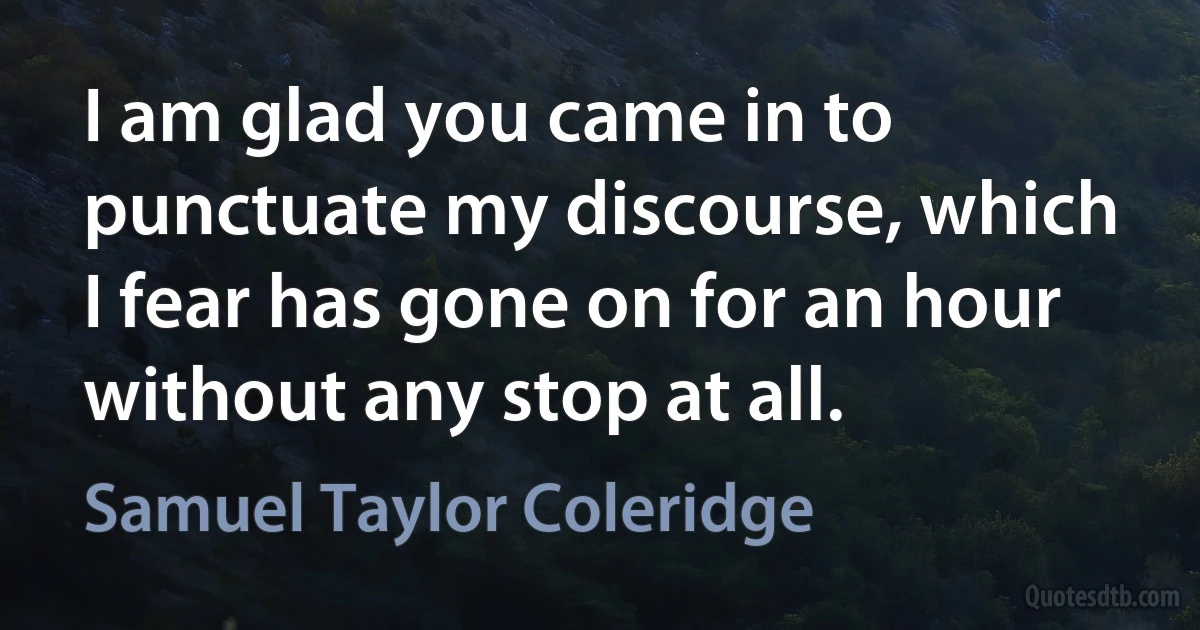 I am glad you came in to punctuate my discourse, which I fear has gone on for an hour without any stop at all. (Samuel Taylor Coleridge)