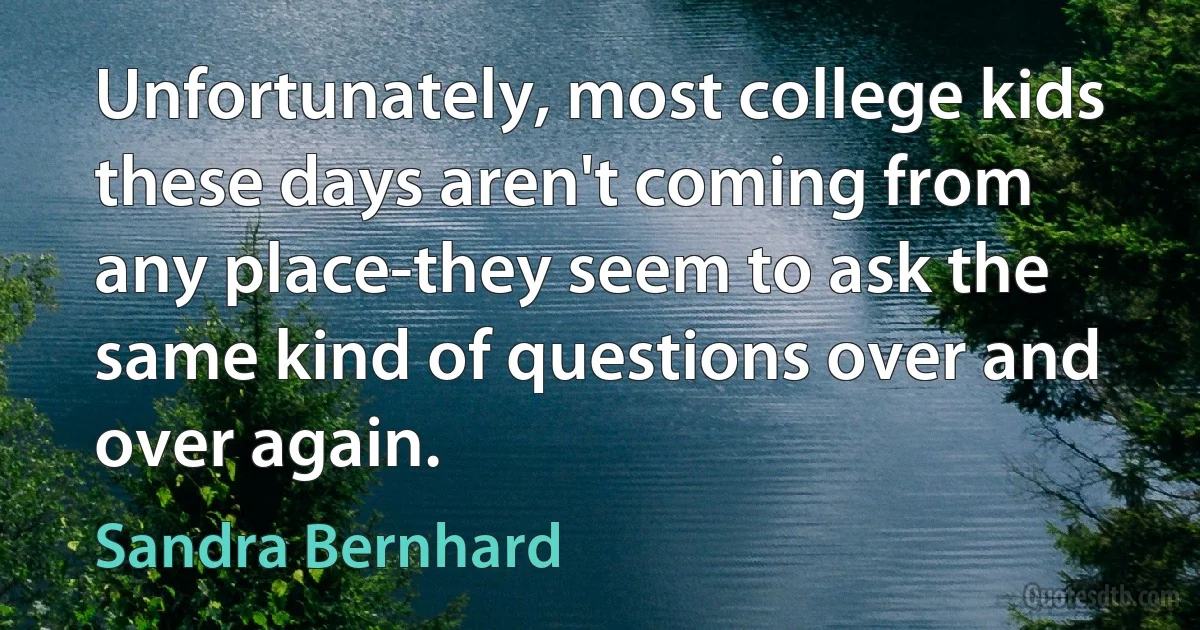 Unfortunately, most college kids these days aren't coming from any place-they seem to ask the same kind of questions over and over again. (Sandra Bernhard)