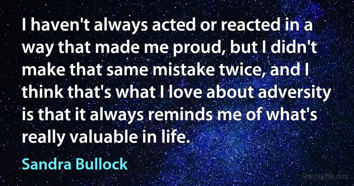 I haven't always acted or reacted in a way that made me proud, but I didn't make that same mistake twice, and I think that's what I love about adversity is that it always reminds me of what's really valuable in life. (Sandra Bullock)