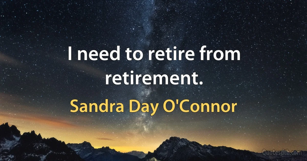 I need to retire from retirement. (Sandra Day O'Connor)