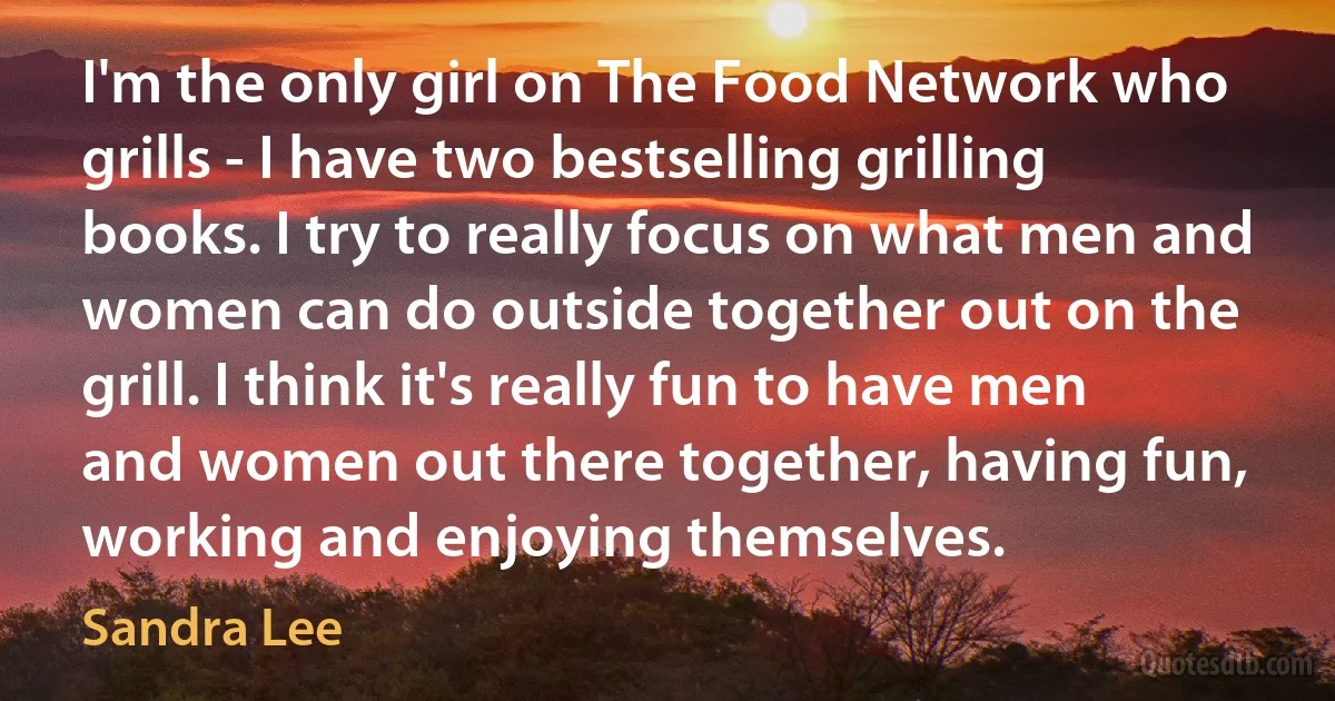 I'm the only girl on The Food Network who grills - I have two bestselling grilling books. I try to really focus on what men and women can do outside together out on the grill. I think it's really fun to have men and women out there together, having fun, working and enjoying themselves. (Sandra Lee)