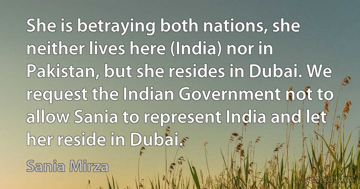 She is betraying both nations, she neither lives here (India) nor in Pakistan, but she resides in Dubai. We request the Indian Government not to allow Sania to represent India and let her reside in Dubai. (Sania Mirza)