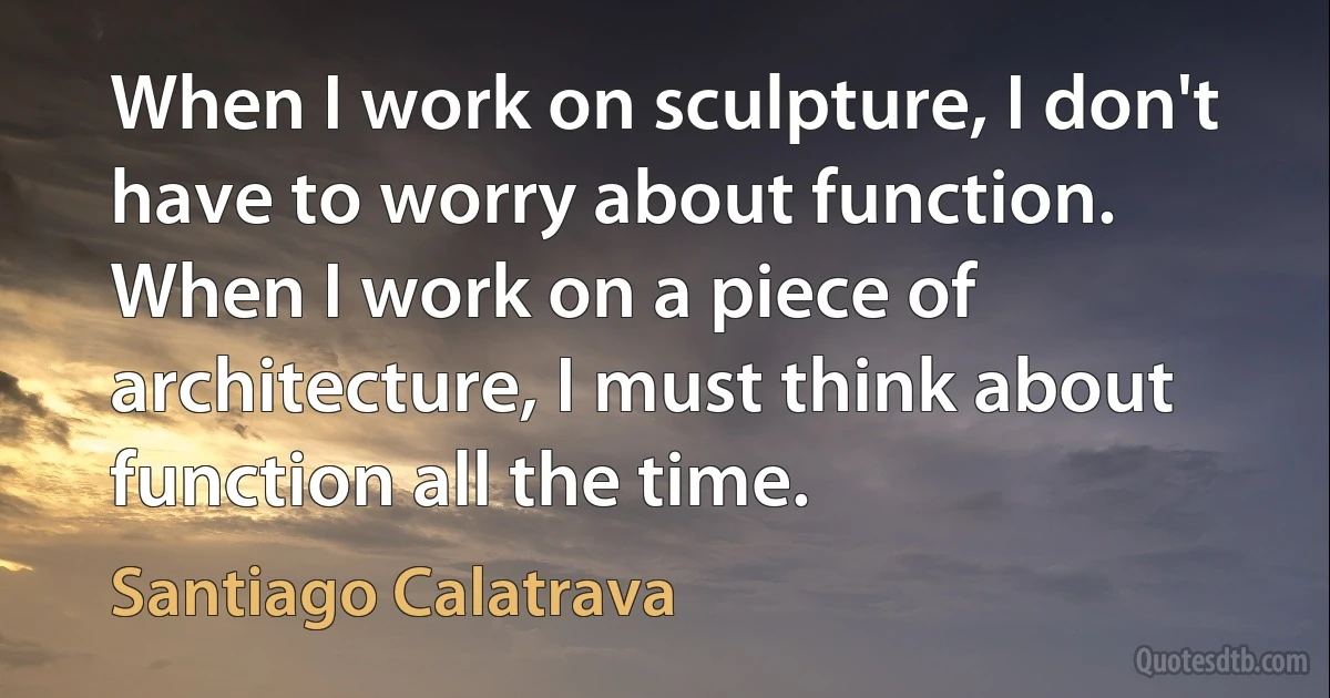 When I work on sculpture, I don't have to worry about function. When I work on a piece of architecture, I must think about function all the time. (Santiago Calatrava)