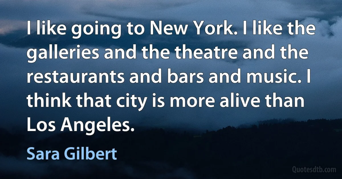 I like going to New York. I like the galleries and the theatre and the restaurants and bars and music. I think that city is more alive than Los Angeles. (Sara Gilbert)