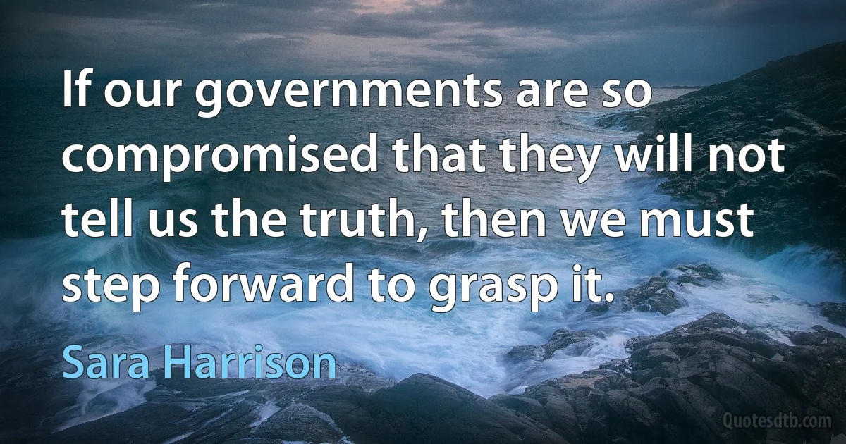 If our governments are so compromised that they will not tell us the truth, then we must step forward to grasp it. (Sara Harrison)