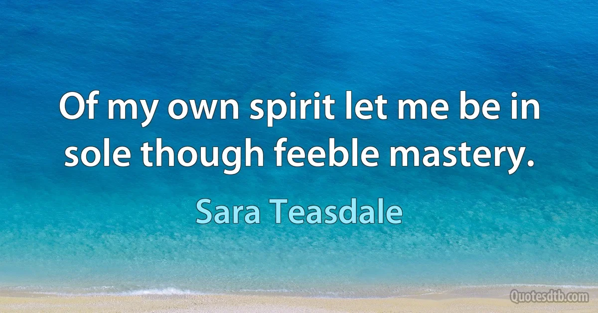 Of my own spirit let me be in sole though feeble mastery. (Sara Teasdale)