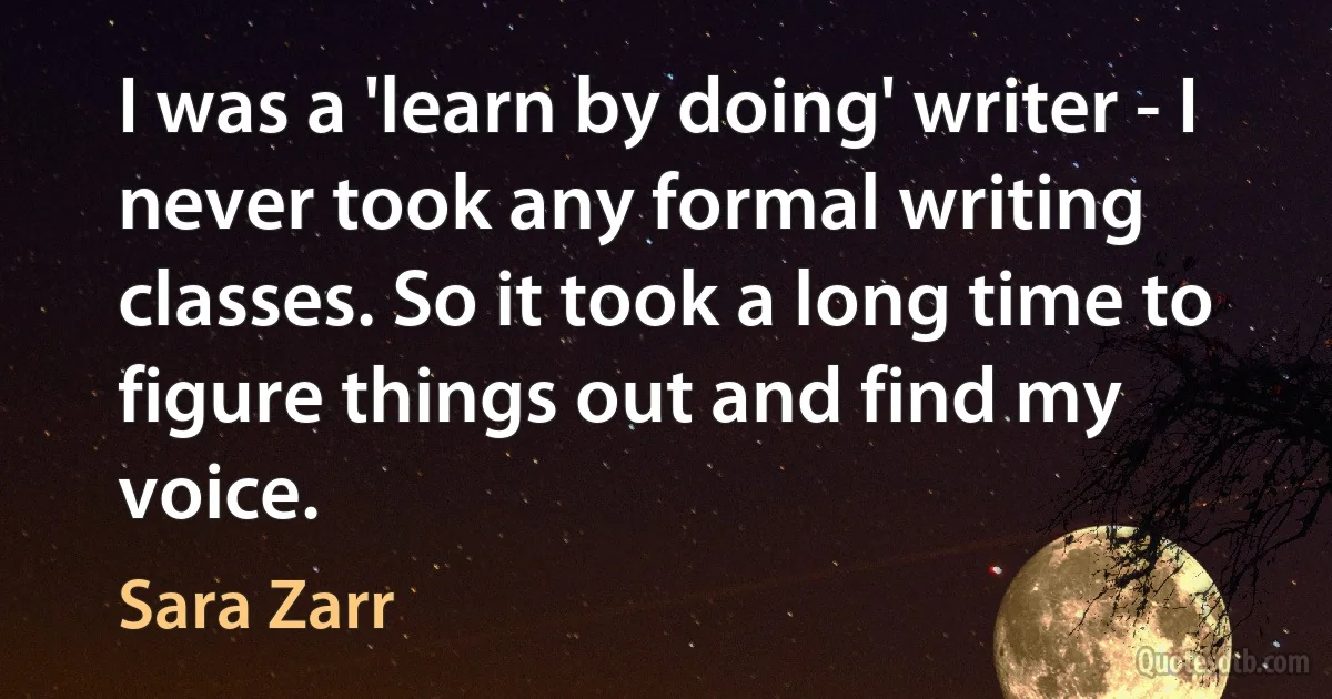 I was a 'learn by doing' writer - I never took any formal writing classes. So it took a long time to figure things out and find my voice. (Sara Zarr)