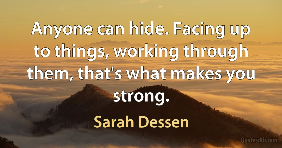 Anyone can hide. Facing up to things, working through them, that's what makes you strong. (Sarah Dessen)