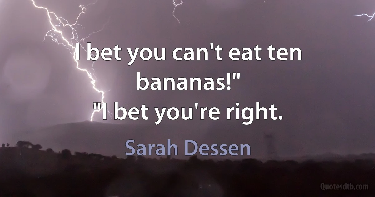 I bet you can't eat ten bananas!"
"I bet you're right. (Sarah Dessen)