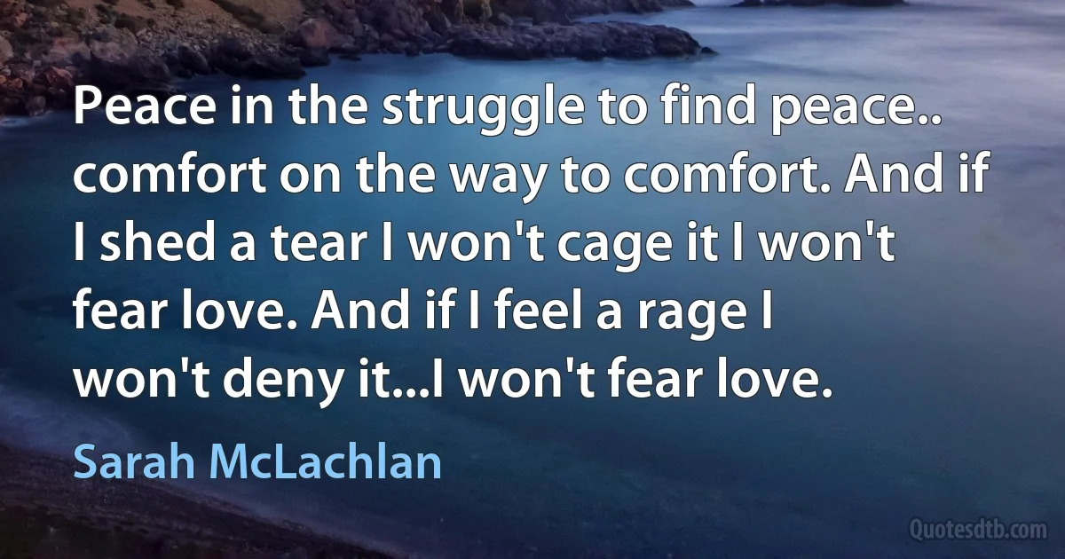 Peace in the struggle to find peace.. comfort on the way to comfort. And if I shed a tear I won't cage it I won't fear love. And if I feel a rage I won't deny it...I won't fear love. (Sarah McLachlan)