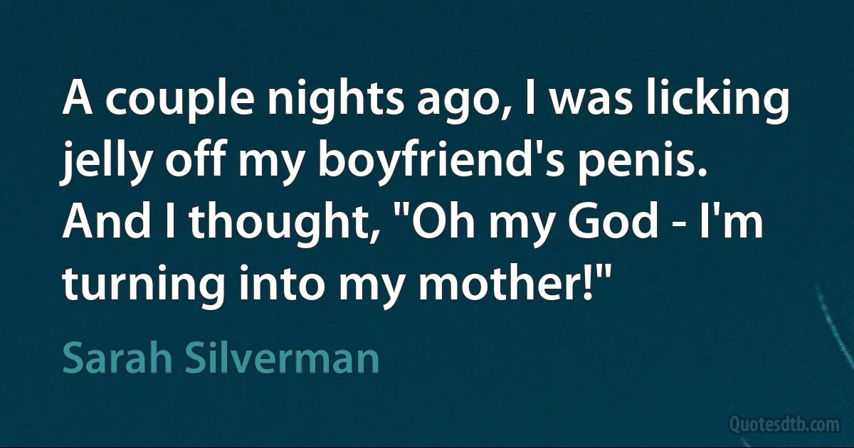 A couple nights ago, I was licking jelly off my boyfriend's penis. And I thought, "Oh my God - I'm turning into my mother!" (Sarah Silverman)