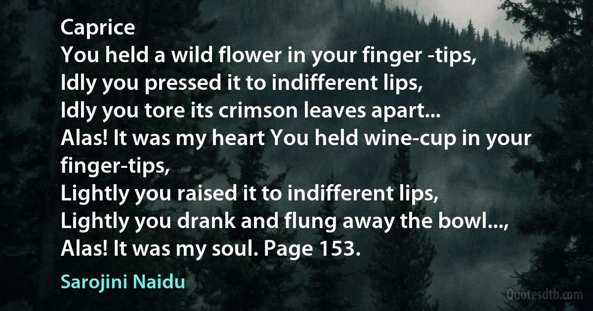 Caprice
You held a wild flower in your finger -tips,
Idly you pressed it to indifferent lips,
Idly you tore its crimson leaves apart...
Alas! It was my heart You held wine-cup in your finger-tips,
Lightly you raised it to indifferent lips,
Lightly you drank and flung away the bowl...,
Alas! It was my soul. Page 153. (Sarojini Naidu)