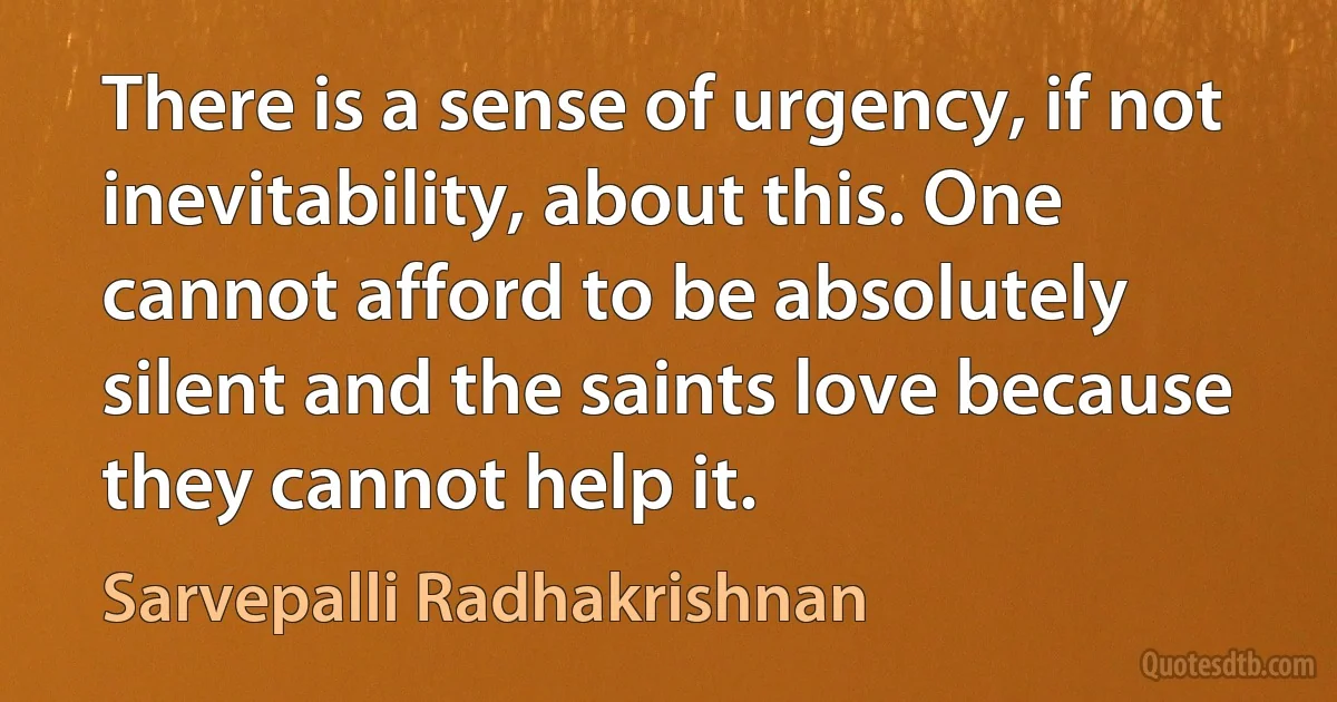 There is a sense of urgency, if not inevitability, about this. One cannot afford to be absolutely silent and the saints love because they cannot help it. (Sarvepalli Radhakrishnan)