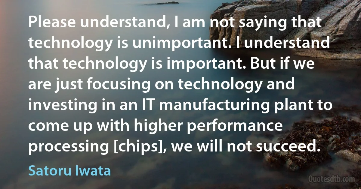 Please understand, I am not saying that technology is unimportant. I understand that technology is important. But if we are just focusing on technology and investing in an IT manufacturing plant to come up with higher performance processing [chips], we will not succeed. (Satoru Iwata)