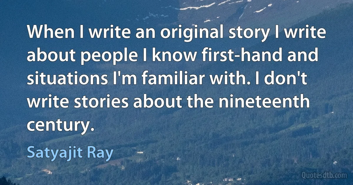 When I write an original story I write about people I know first-hand and situations I'm familiar with. I don't write stories about the nineteenth century. (Satyajit Ray)