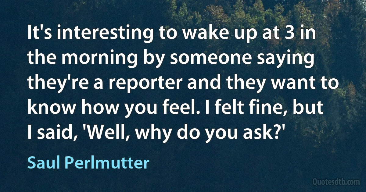 It's interesting to wake up at 3 in the morning by someone saying they're a reporter and they want to know how you feel. I felt fine, but I said, 'Well, why do you ask?' (Saul Perlmutter)