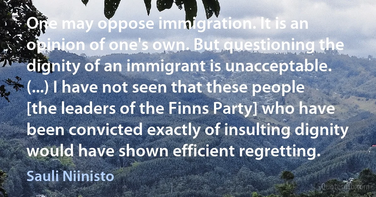 One may oppose immigration. It is an opinion of one's own. But questioning the dignity of an immigrant is unacceptable. (...) I have not seen that these people [the leaders of the Finns Party] who have been convicted exactly of insulting dignity would have shown efficient regretting. (Sauli Niinisto)