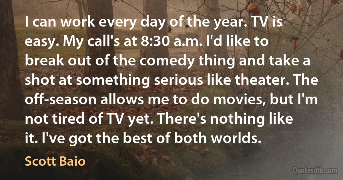 I can work every day of the year. TV is easy. My call's at 8:30 a.m. I'd like to break out of the comedy thing and take a shot at something serious like theater. The off-season allows me to do movies, but I'm not tired of TV yet. There's nothing like it. I've got the best of both worlds. (Scott Baio)