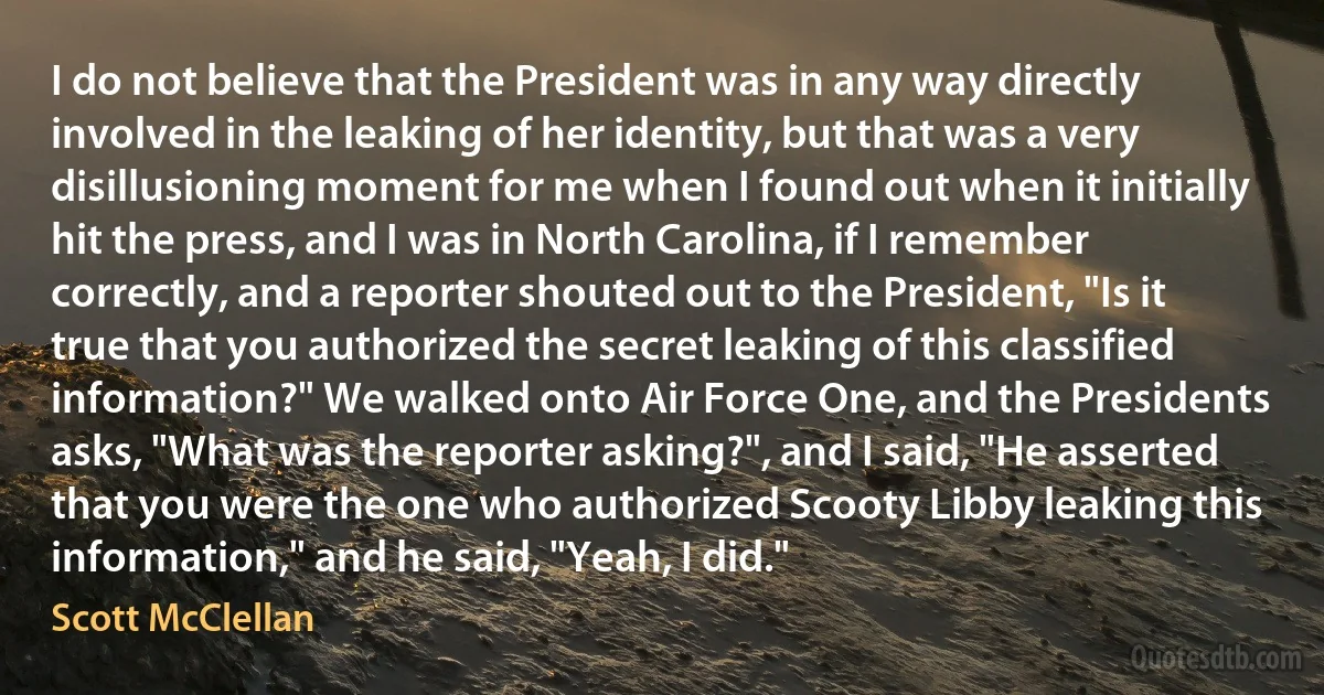 I do not believe that the President was in any way directly involved in the leaking of her identity, but that was a very disillusioning moment for me when I found out when it initially hit the press, and I was in North Carolina, if I remember correctly, and a reporter shouted out to the President, "Is it true that you authorized the secret leaking of this classified information?" We walked onto Air Force One, and the Presidents asks, "What was the reporter asking?", and I said, "He asserted that you were the one who authorized Scooty Libby leaking this information," and he said, "Yeah, I did." (Scott McClellan)