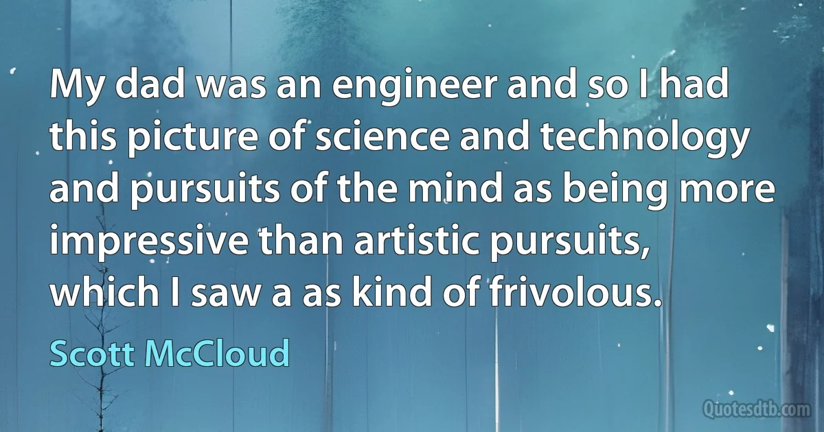 My dad was an engineer and so I had this picture of science and technology and pursuits of the mind as being more impressive than artistic pursuits, which I saw a as kind of frivolous. (Scott McCloud)