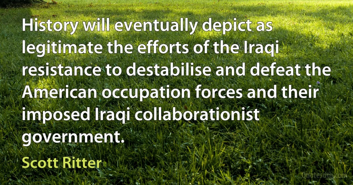 History will eventually depict as legitimate the efforts of the Iraqi resistance to destabilise and defeat the American occupation forces and their imposed Iraqi collaborationist government. (Scott Ritter)