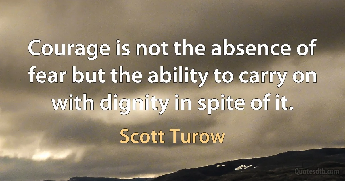 Courage is not the absence of fear but the ability to carry on with dignity in spite of it. (Scott Turow)