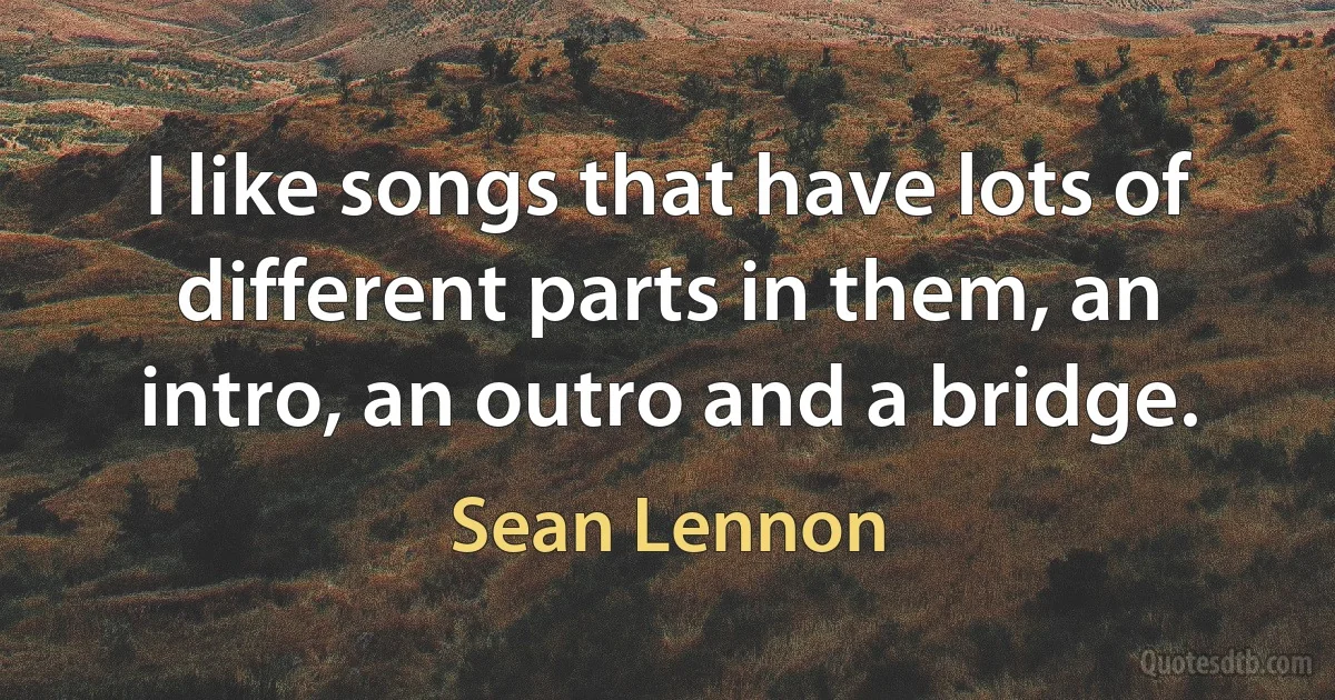 I like songs that have lots of different parts in them, an intro, an outro and a bridge. (Sean Lennon)