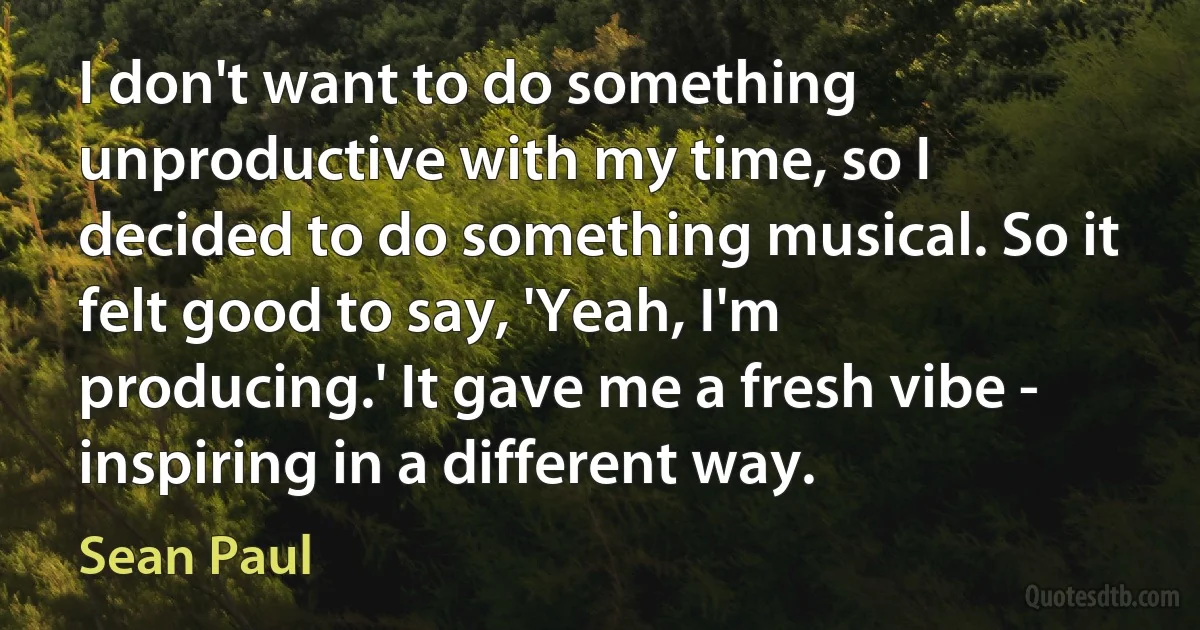 I don't want to do something unproductive with my time, so I decided to do something musical. So it felt good to say, 'Yeah, I'm producing.' It gave me a fresh vibe - inspiring in a different way. (Sean Paul)