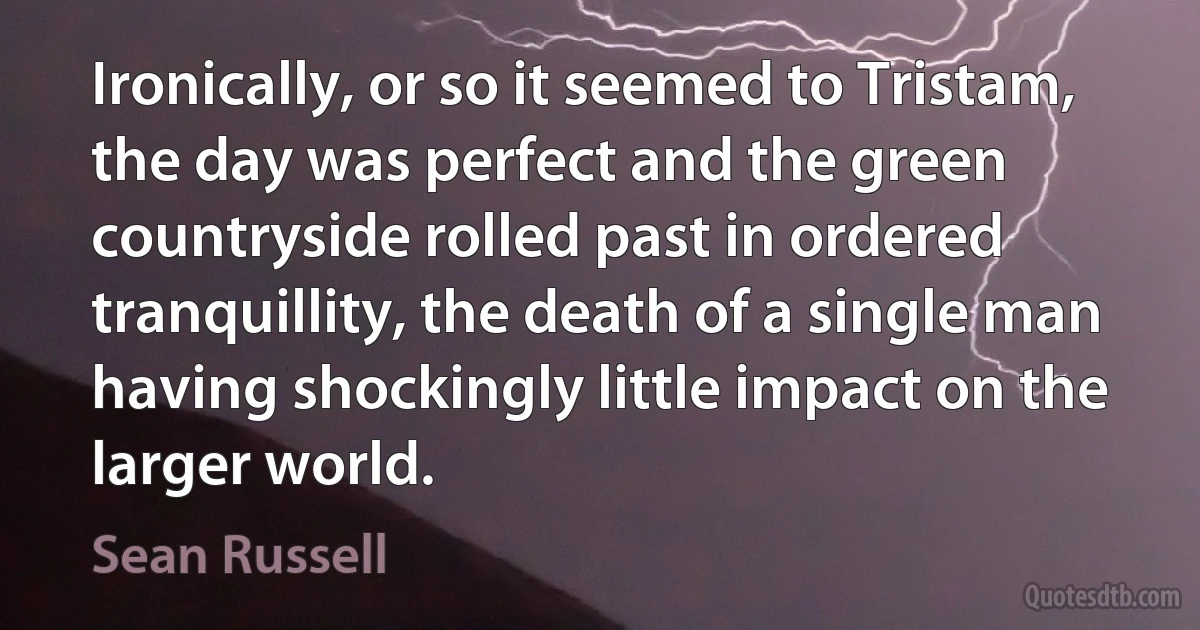 Ironically, or so it seemed to Tristam, the day was perfect and the green countryside rolled past in ordered tranquillity, the death of a single man having shockingly little impact on the larger world. (Sean Russell)