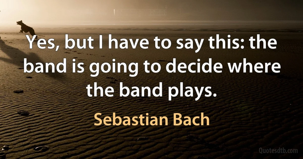 Yes, but I have to say this: the band is going to decide where the band plays. (Sebastian Bach)