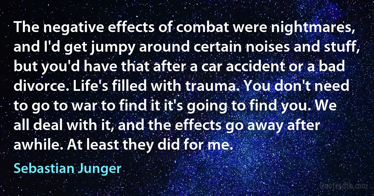 The negative effects of combat were nightmares, and I'd get jumpy around certain noises and stuff, but you'd have that after a car accident or a bad divorce. Life's filled with trauma. You don't need to go to war to find it it's going to find you. We all deal with it, and the effects go away after awhile. At least they did for me. (Sebastian Junger)