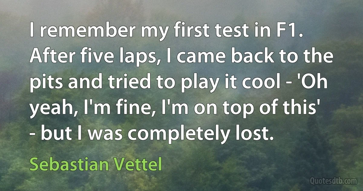 I remember my first test in F1. After five laps, I came back to the pits and tried to play it cool - 'Oh yeah, I'm fine, I'm on top of this' - but I was completely lost. (Sebastian Vettel)