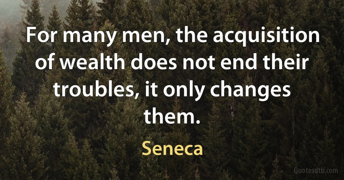 For many men, the acquisition of wealth does not end their troubles, it only changes them. (Seneca)