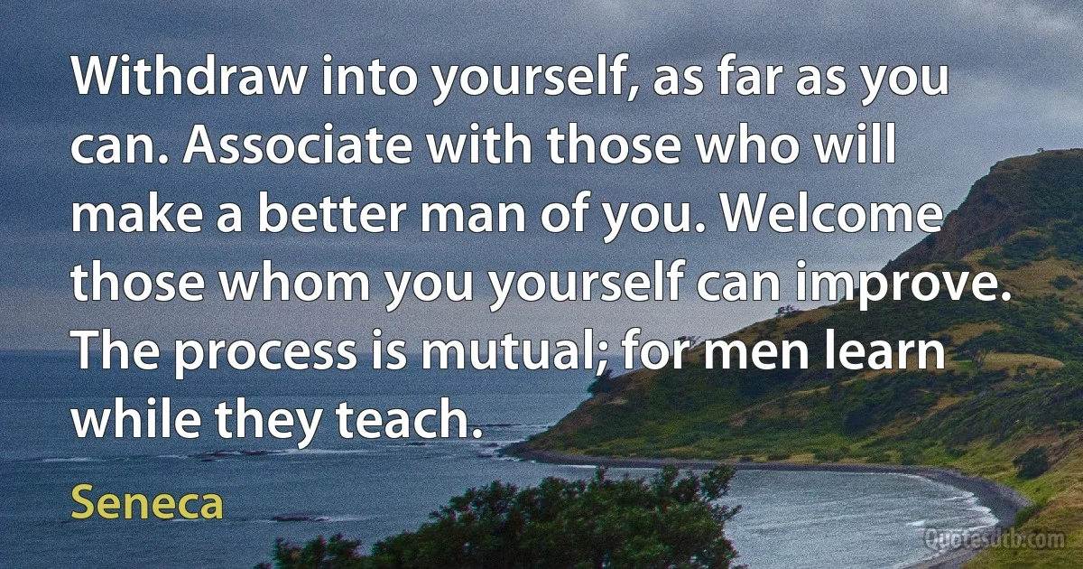 Withdraw into yourself, as far as you can. Associate with those who will make a better man of you. Welcome those whom you yourself can improve. The process is mutual; for men learn while they teach. (Seneca)