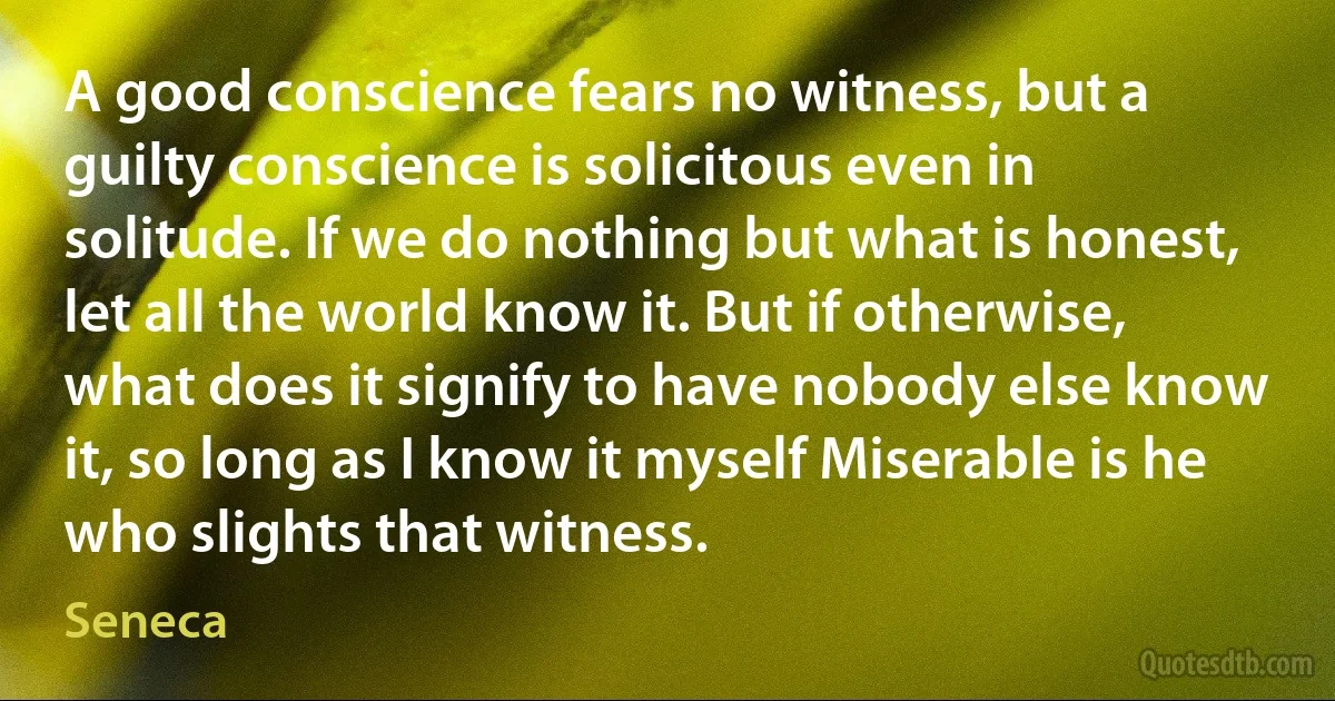 A good conscience fears no witness, but a guilty conscience is solicitous even in solitude. If we do nothing but what is honest, let all the world know it. But if otherwise, what does it signify to have nobody else know it, so long as I know it myself Miserable is he who slights that witness. (Seneca)