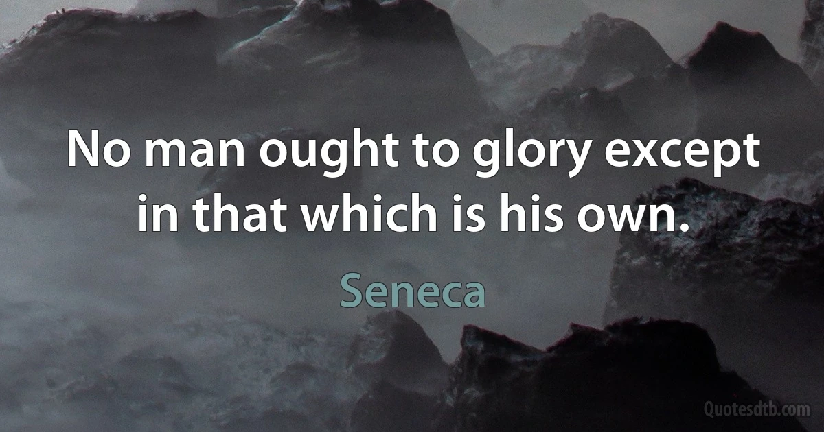 No man ought to glory except in that which is his own. (Seneca)