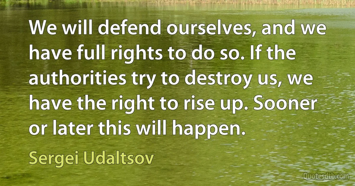 We will defend ourselves, and we have full rights to do so. If the authorities try to destroy us, we have the right to rise up. Sooner or later this will happen. (Sergei Udaltsov)