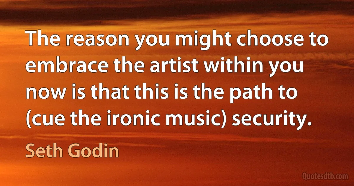 The reason you might choose to embrace the artist within you now is that this is the path to (cue the ironic music) security. (Seth Godin)