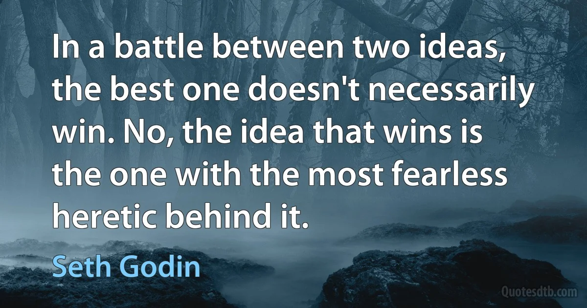 In a battle between two ideas, the best one doesn't necessarily win. No, the idea that wins is the one with the most fearless heretic behind it. (Seth Godin)