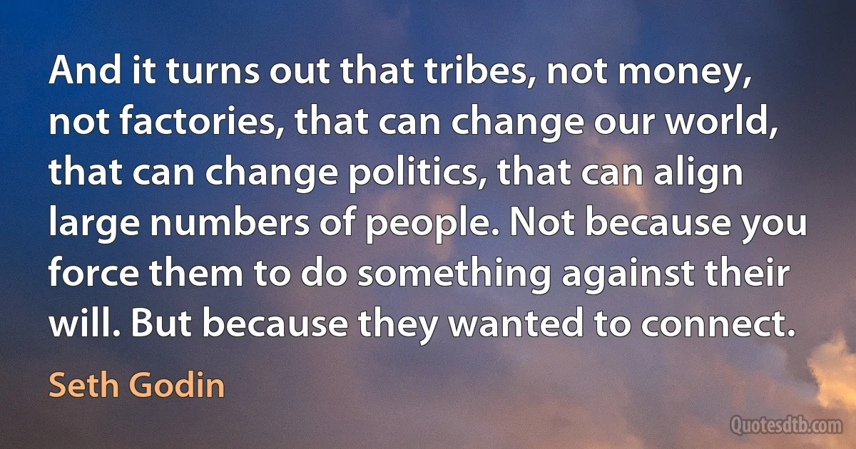 And it turns out that tribes, not money, not factories, that can change our world, that can change politics, that can align large numbers of people. Not because you force them to do something against their will. But because they wanted to connect. (Seth Godin)