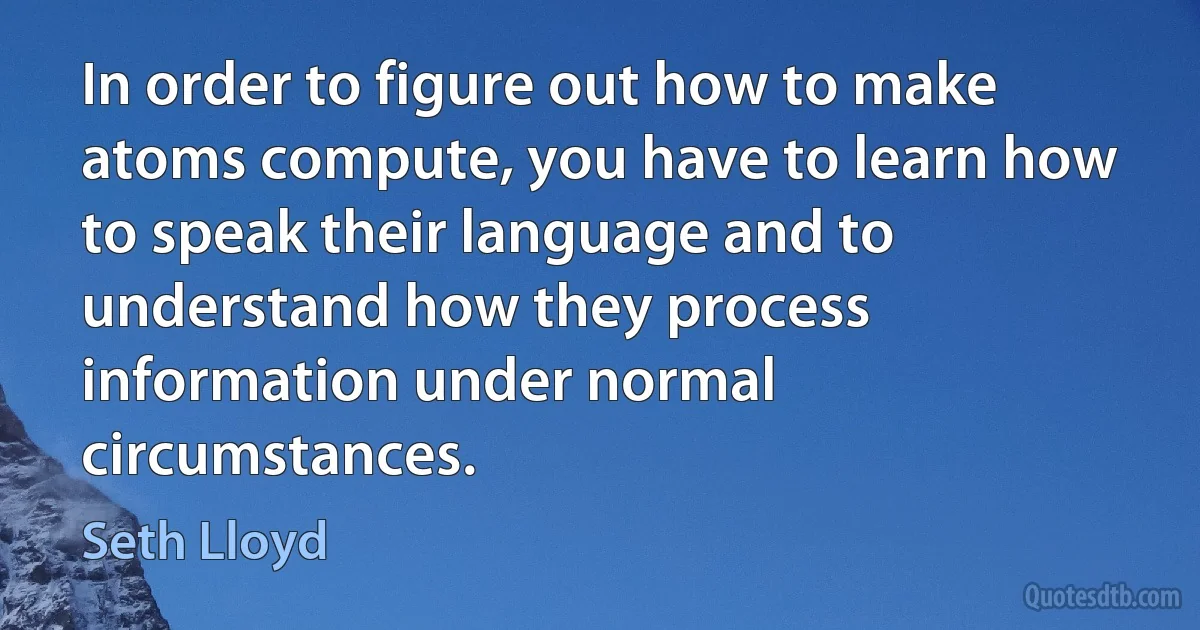 In order to figure out how to make atoms compute, you have to learn how to speak their language and to understand how they process information under normal circumstances. (Seth Lloyd)