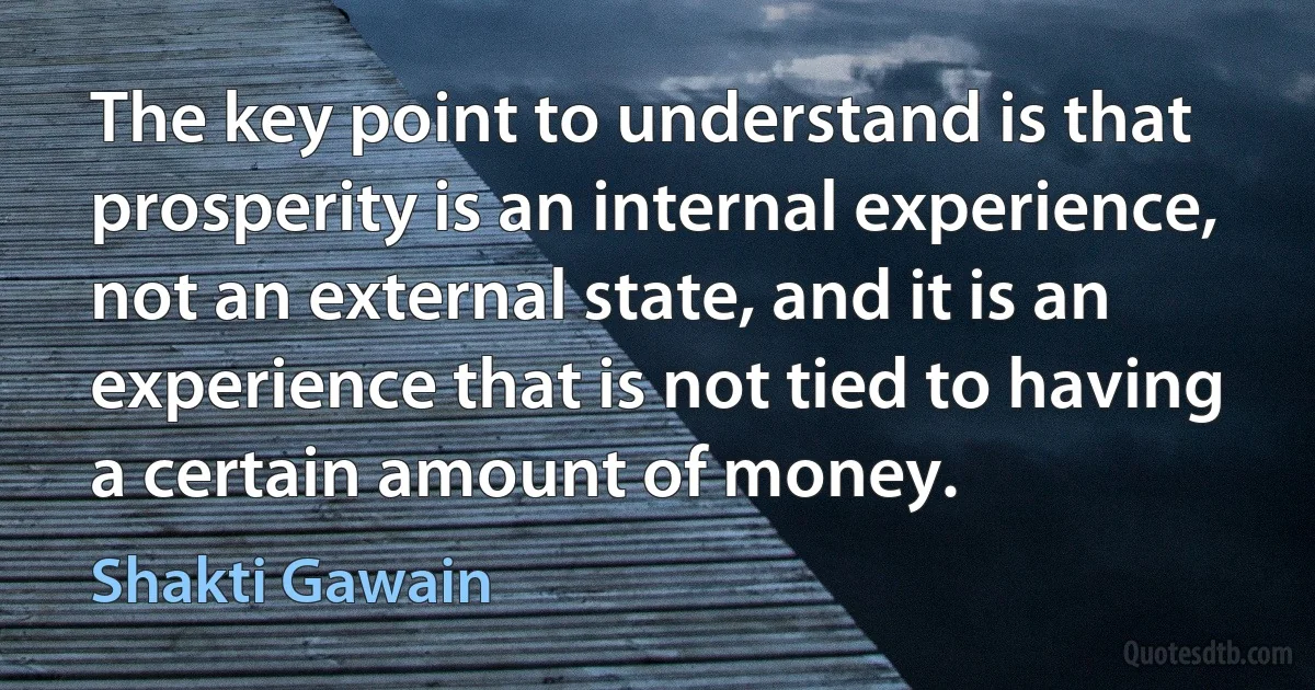 The key point to understand is that prosperity is an internal experience, not an external state, and it is an experience that is not tied to having a certain amount of money. (Shakti Gawain)