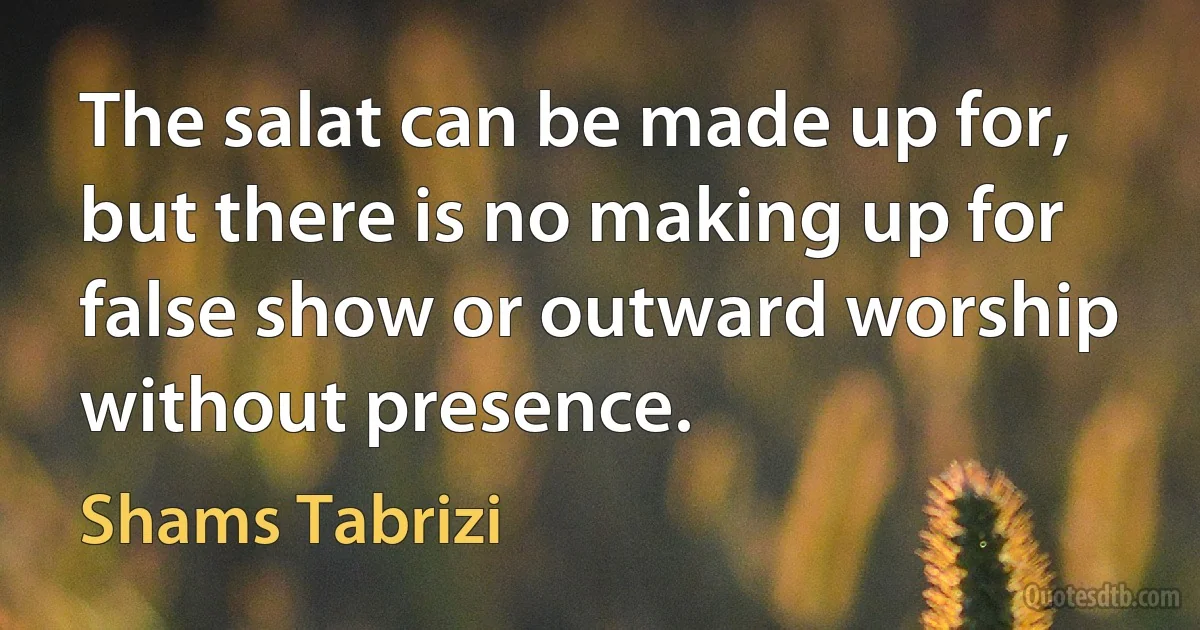 The salat can be made up for, but there is no making up for false show or outward worship without presence. (Shams Tabrizi)