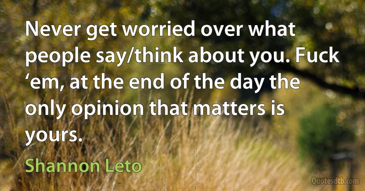 Never get worried over what people say/think about you. Fuck ‘em, at the end of the day the only opinion that matters is yours. (Shannon Leto)