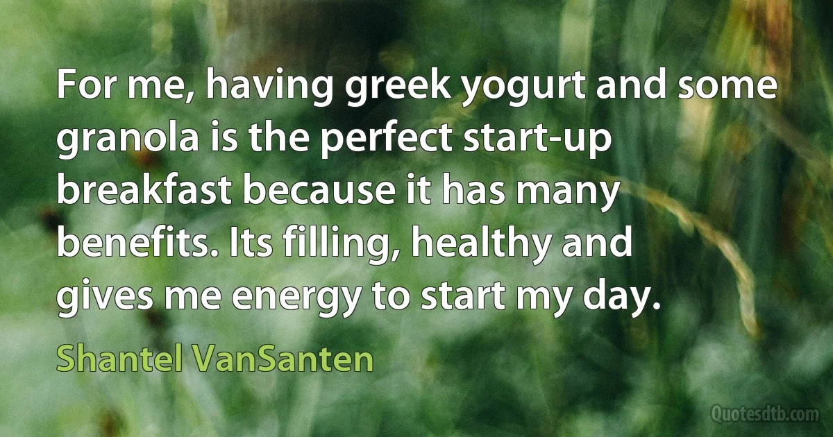 For me, having greek yogurt and some granola is the perfect start-up breakfast because it has many benefits. Its filling, healthy and gives me energy to start my day. (Shantel VanSanten)