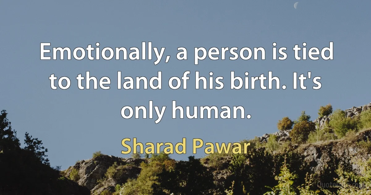 Emotionally, a person is tied to the land of his birth. It's only human. (Sharad Pawar)