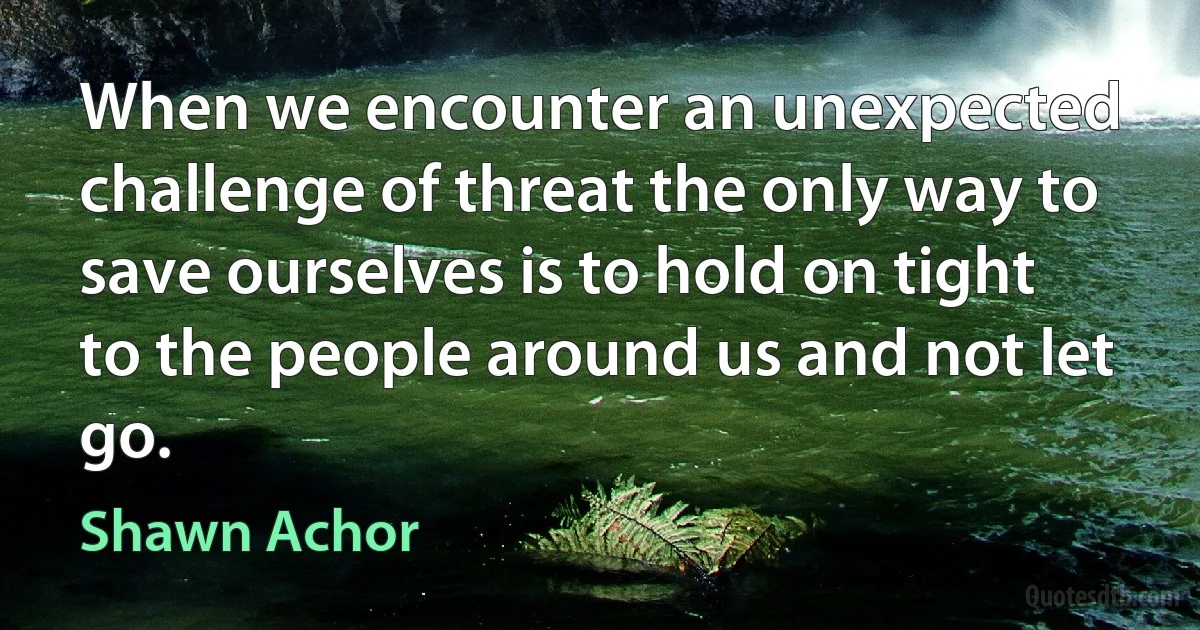 When we encounter an unexpected challenge of threat the only way to save ourselves is to hold on tight to the people around us and not let go. (Shawn Achor)