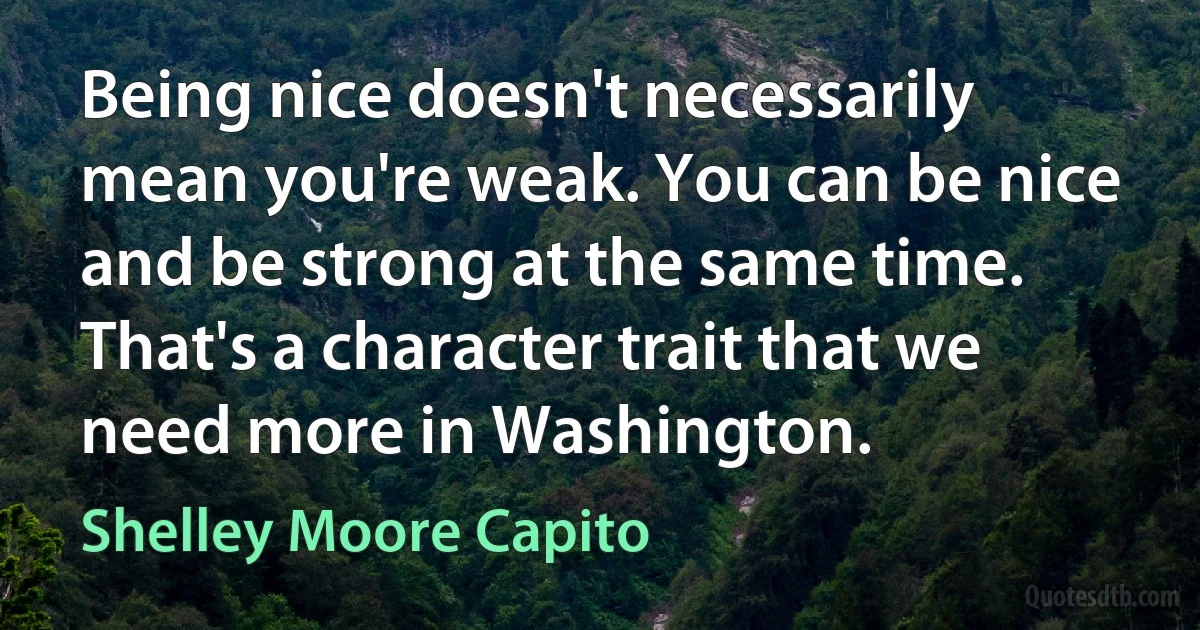 Being nice doesn't necessarily mean you're weak. You can be nice and be strong at the same time. That's a character trait that we need more in Washington. (Shelley Moore Capito)